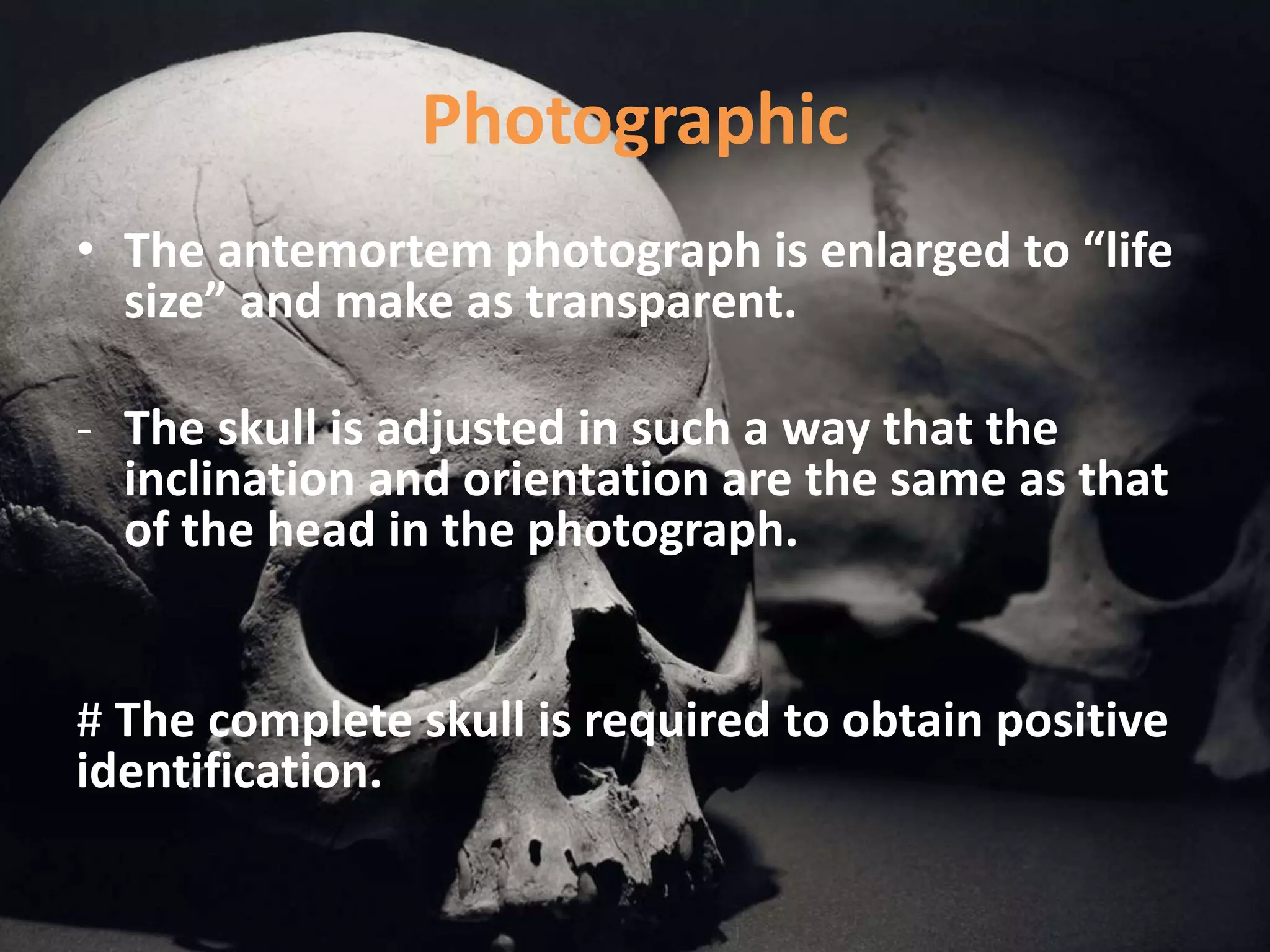 Photographic
• The antemortem photograph is enlarged to “life
size” and make as transparent.
- The skull is adjusted in such a way that the
inclination and orientation are the same as that
of the head in the photograph.
# The complete skull is required to obtain positive
identification.
 