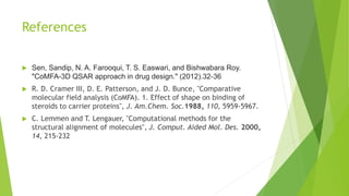 References
 Sen, Sandip, N. A. Farooqui, T. S. Easwari, and Bishwabara Roy.
"CoMFA-3D QSAR approach in drug design." (2012).32-36
 R. D. Cramer III, D. E. Patterson, and J. D. Bunce, "Comparative
molecular field analysis (CoMFA). 1. Effect of shape on binding of
steroids to carrier proteins", J. Am.Chem. Soc.1988, 110, 5959-5967.
 C. Lemmen and T. Lengauer, "Computational methods for the
structural alignment of molecules", J. Comput. Aided Mol. Des. 2000,
14, 215-232
 