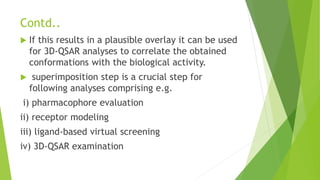 Contd..
 If this results in a plausible overlay it can be used
for 3D-QSAR analyses to correlate the obtained
conformations with the biological activity.
 superimposition step is a crucial step for
following analyses comprising e.g.
i) pharmacophore evaluation
ii) receptor modeling
iii) ligand-based virtual screening
iv) 3D-QSAR examination
 