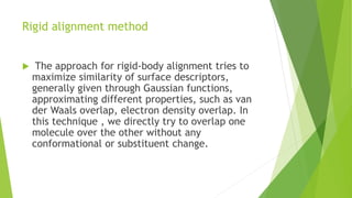 Rigid alignment method
 The approach for rigid-body alignment tries to
maximize similarity of surface descriptors,
generally given through Gaussian functions,
approximating different properties, such as van
der Waals overlap, electron density overlap. In
this technique , we directly try to overlap one
molecule over the other without any
conformational or substituent change.
 