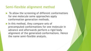 Semi-flexible alignment method
 To allow the screening of different conformations
for one molecule some approaches apply
conformation generation methods.
 In this method, they compare sets of
precomputed conformations for one molecule in
advance and afterwards perform a rigid body
alignment of the generated conformations. Hence
the name semi-flexible analysis.
 