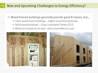 New and Upcoming Challenges to Energy Efficiency? 
! Wood-framed buildings generally provide good R-values, but… 
! Taller wood-frame buildings – higher stud framing factors 
! Solid wood buildings – Cross Laminated Timber (CLT) 
! Where to insulate & air-seal - what assemblies to use? 
 