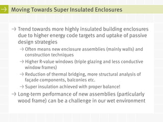 Moving Towards Super Insulated Enclosures 
! Trend towards more highly insulated building enclosures 
due to higher energy code targets and uptake of passive 
design strategies 
! Often means new enclosure assemblies (mainly walls) and 
construction techniques 
! Higher R-value windows (triple glazing and less conductive 
window frames) 
! Reduction of thermal bridging, more structural analysis of 
façade components, balconies etc. 
! Super insulation achieved with proper balance! 
! Long-term performance of new assemblies (particularly 
wood frame) can be a challenge in our wet environment 
 