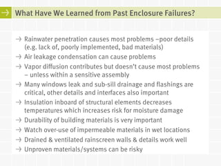 What Have We Learned from Past Enclosure Failures? 
! Rainwater penetration causes most problems –poor details 
(e.g. lack of, poorly implemented, bad materials) 
! Air leakage condensation can cause problems 
! Vapor diffusion contributes but doesn’t cause most problems 
– unless within a sensitive assembly 
! Many windows leak and sub-sill drainage and flashings are 
critical, other details and interfaces also important 
! Insulation inboard of structural elements decreases 
temperatures which increases risk for moisture damage 
! Durability of building materials is very important 
! Watch over-use of impermeable materials in wet locations 
! Drained & ventilated rainscreen walls & details work well 
! Unproven materials/systems can be risky 
 