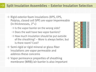 Split Insulation Assemblies – Exterior Insulation Selection 
! Rigid exterior foam insulations (XPS, EPS, 
Polyiso, closed cell SPF) are vapor impermeable 
(in thicknesses, 2”+) 
! Is the vapor barrier on the wrong side? 
! Does the wall have two vapor barriers? 
! How much insulation should be put outside 
of the sheathing? – More is always better, but 
is there room? Cost? 
! Semi-rigid or rigid mineral or glass fiber 
insulations are vapor permeable and 
address these concerns 
! Vapor permeance properties of sheathing 
membrane (WRB)/air-barrier is also important 
 