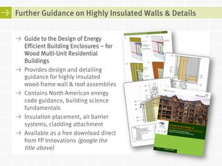 Further Guidance on Highly Insulated Walls & Details 
! Guide to the Design of Energy 
Efficient Building Enclosures – for 
Wood Multi-Unit Residential 
Buildings 
! Provides design and detailing 
guidance for highly insulated 
wood-frame wall & roof assemblies 
! Contains North American energy 
code guidance, building science 
fundamentals 
! Insulation placement, air barrier 
systems, cladding attachment 
! Available as a free download direct 
from FP Innovations (google the 
title above) 
 