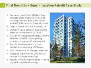 Final Thoughts – Super-Insulation Retrofit Case Study 
! Deep energy retrofit of 1980s vintage 
concrete frame multi-unit residential 
building – owners decision to renew 
aesthetic (old concrete, leaky windows) 
! Original overall effective R-value R-2.8 
! Exterior insulate and over-clad existing 
exposed concrete walls (R-18 eff.) 
! Install new triple glazed fiberglass frame 
windows (R-6 eff.) – triple glazing 
incremental upgrade <5 year payback 
! Retrofitted effective R-9.1 (super-insulated 
for a building of this type) 
! 55% reduction in air leakage measured 
! Enclosure improvements 20% overall 
savings (87% space-heating) 
! Actual savings being monitored – seeing 
higher than predicted savings 
 