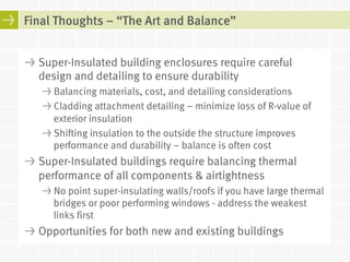 Final Thoughts – “The Art and Balance” 
! Super-Insulated building enclosures require careful 
design and detailing to ensure durability 
! Balancing materials, cost, and detailing considerations 
! Cladding attachment detailing – minimize loss of R-value of 
exterior insulation 
! Shifting insulation to the outside the structure improves 
performance and durability – balance is often cost 
! Super-Insulated buildings require balancing thermal 
performance of all components & airtightness 
! No point super-insulating walls/roofs if you have large thermal 
bridges or poor performing windows - address the weakest 
links first 
! Opportunities for both new and existing buildings 
 
