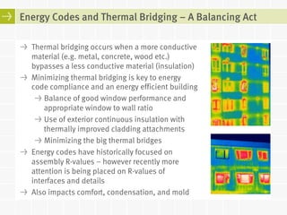 Energy Codes and Thermal Bridging – A Balancing Act 
! Thermal bridging occurs when a more conductive 
material (e.g. metal, concrete, wood etc.) 
bypasses a less conductive material (insulation) 
! Minimizing thermal bridging is key to energy 
code compliance and an energy efficient building 
! Balance of good window performance and 
appropriate window to wall ratio 
! Use of exterior continuous insulation with 
thermally improved cladding attachments 
! Minimizing the big thermal bridges 
! Energy codes have historically focused on 
assembly R-values – however recently more 
attention is being placed on R-values of 
interfaces and details 
! Also impacts comfort, condensation, and mold 
 