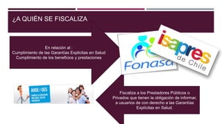 ¿A QUIÉN SE FISCALIZA
En relación al :
Cumplimiento de las Garantías Explicitas en Salud
Cumplimiento de los beneficios y prestaciones
Fiscaliza a los Prestadores Públicos o
Privados que tienen la obligación de informar,
a usuarios de con derecho a las Garantías
Explícitas en Salud.
 