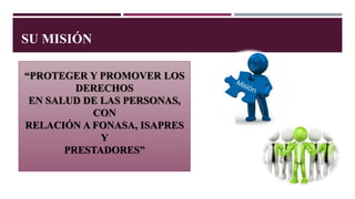 “PROTEGER Y PROMOVER LOS
DERECHOS
EN SALUD DE LAS PERSONAS,
CON
RELACIÓN A FONASA, ISAPRES
Y
PRESTADORES”
SU MISIÓN
 