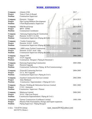 CALL: 718-8570 Cellular sean_mason2014@yahoo.com
665-9275 ( Home )
WORK EXPERIENCE
Company : Atlantic LNG 2017
Project Train-4 Turn-A-Round
Position Construction Supervisor
Company : Petrotrin / Trinmar 2014-2015
Project Pipe Laying Offshore Development
Position Client Representative Supervisor
Company : NM-Wood Group 2013-2014
Project BPTT EPMS
Position Construction Coordinator
Company : Samsung Engineering & Construction 2011-2013
Project Petrotrin G.O.P. U.L.S.D.
Position Construction Supervisor (Piping & Civil)
Company : Tombo Construction 2010-2011
Project Petrotrin G.O.P. 2-HTU
Position Construction Supervisor (Piping & Civil)
Company : ABB Lumas Techint Construction 2009-2010
Project Petrotrin G.O.P. Acid / Alky
Position Construction Supervisor (Piping & Civil)
Company : Repsol YPF 2006-2008
Project T.S.P. Upgrade
Position Construction Designer ( Piping & Structural )
Company : Samsung Engineering Construction 2005-2006
Project Petrotrin Upgrade
Position Construction Technician ( Piping & Pre-Commissioning )
Company : Trinweld Contracting Services 2004-2005
Project T.C.L. M-3 Upgrade
Position Construction Supervisor ( Piping & Civil )
Company : Joachim Construction Services Limited 2002-2004
Project Atlas Methanol
Position Construction Superintendent ( Piping & Civil )
Company : Phoenix Welding & Fabrication Services Limited 2001-2002
Project C.N.C. Ammonia
Position Construction Supervisor / Planner
Company : Markscon Limited 2000-2001
Project N.G.C. Pipe Line Project
Position Construction Superintendent ( Piping & Civil )
Company : Tarmac Construction (Caribbean) Limited. 1998-1999
Project : Phoenix Park Fractionation, Storage and Export expansion.
Position : Piping Supervisor / Piping Designer
 