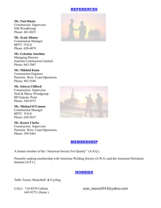 CALL: 718-8570 Cellular sean_mason2014@yahoo.com
665-9275 ( Home )
REFERENCES
Mr. Noel Hunte
Construction Supervisor
NM WoodGroup
Phone: 461-8853
Mr. Zyad Albana
Construction Manager
BPTT / P.O.S.
Phone: 620-4879
Mr. Celestine Joachim
Managing Director
Joachim Construction Limited.
Phone: 683-7007
Mr. Mikhail Kunu
Construction Engineer
Petrotrin West Coast Operations.
Phone: 483-5546
Mr. Selwyn Clifford
Construction Supervisor
Neal & Massy Woodgroup.
BP.Galeota. Point
Phone: 349-8573
Mr. Michael O’Connor
Construction Manager
BPTT. P.O.S.
Phone: 620-5637
Mr. Kester Clarke
Construction Supervisor
Petrotrin West Coast Operations.
Phone: 399-2401
MEMBERSHIP
A former member of the “American Society For Quality” (A.S.Q.).
Presently seeking membership with American Welding Society (A.W.S.) and the American Petroleum
Institute (A.P.I.).
HOBBIES
Table Tennis, Basketball & Cycling.
 