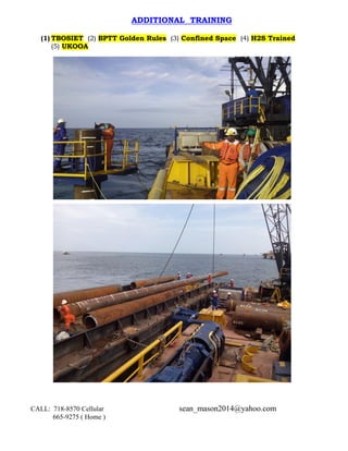 CALL: 718-8570 Cellular sean_mason2014@yahoo.com
665-9275 ( Home )
ADDITIONAL TRAINING
(1) TBOSIET (2) BPTT Golden Rules (3) Confined Space (4) H2S Trained
(5) UKOOA
 