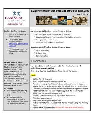 Superintendent of Student Services Message
                                                                                                 March 20, 2012




Student Services Handbook:           Superintendent of Student Services Personal Beliefs:
   Will not be available in print          Connect with peers with intent and purpose
    format this year
                                            Capacity building and support rather than judgementalism
   Can be found at the                     Transparency in all that I do
    following address:
                                            Trust and support those I work with
    http://blogs.gssd.ca/studen
    tservices/
                                     Superintendent of Student Services Personal Vision:
   A link also appears on the
    GSSD website and Admin.              Capacity Building
    NING                                 Collaboration
                                         Communication

                                     FOR INFORMATION:
Student Services Vision:
The Good Spirit School Division
                                     Important Dates for Administrators, Student Services Teachers &
Student Services Team
                                     Professional Service Providers
believes, supports and
promotes the vision for              (Entire Year Calendar located in the Administrator handbook)
supporting student diversity
                                     March
that has been defined by
Saskatchewan Ministry of               Staffing for Fall (teachers)
Education and that is based on         Inter-Disciplinary Team Meetings with PSPs
exemplary practices as outlined        Transition meeting should be scheduled for intensive needs students
in the current literature.             leaving the school and those entering the school. Special consideration
All Children ….                        should be given to students with intensive needs entering school for the
     are acknowledged as having        first time and have been receiving therapy from the health region
     unique abilities and needs;       Spring field trip planning and approval
     and                               Parent/Teacher Interviews and report card distribution
     are provided with the
                                       Education leave requests
     opportunity to develop to
     their maximum potential and
                                       Prepare for Kindergarten Registration
     become lifelong learners;         Participate in Student Services School Review Process using the Ministry
                                       Rubric
                                       Specific dates to remember: March 13 – RAD assessment training
 