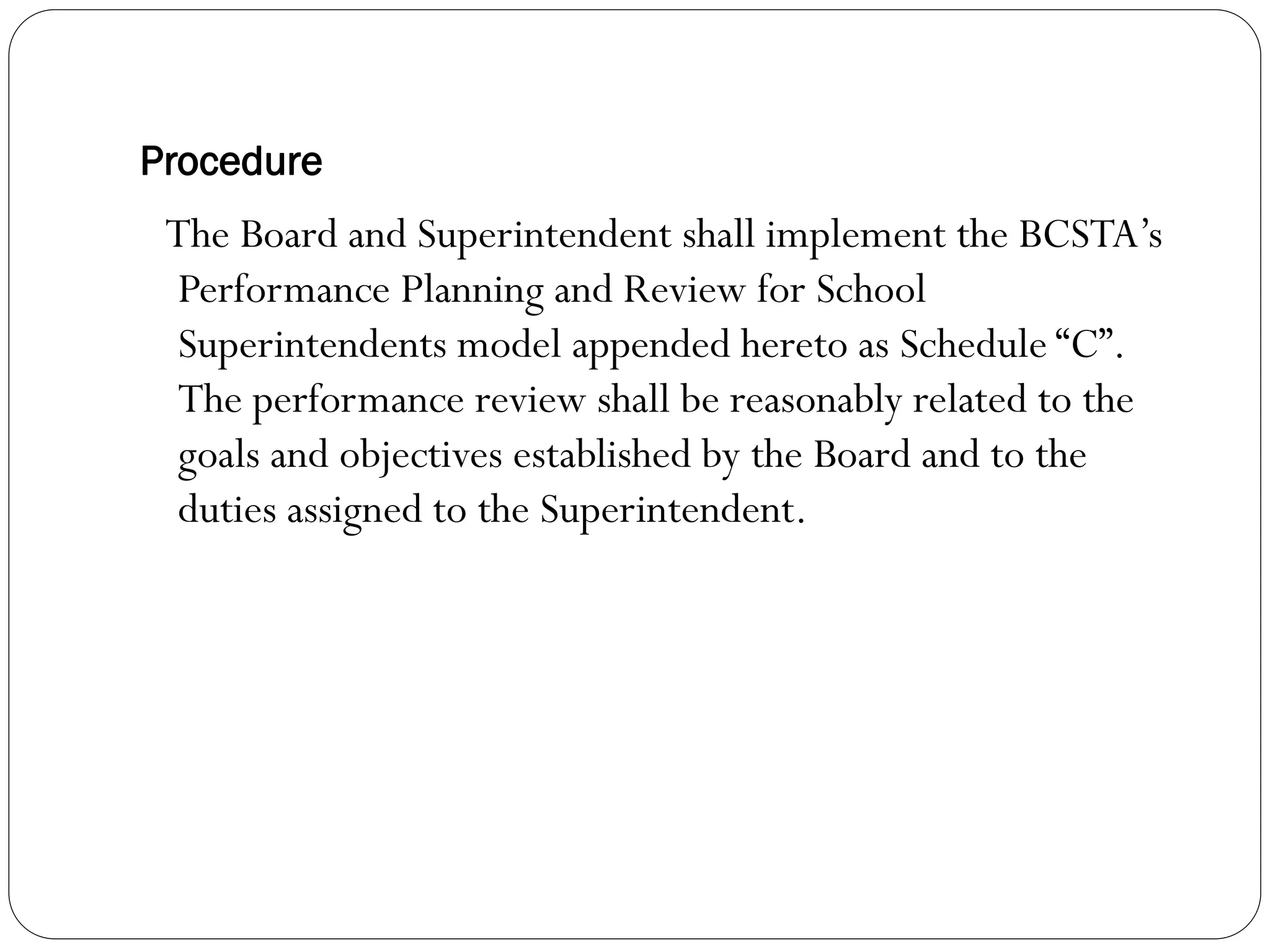 Procedure
 The Board and Superintendent shall implement the BCSTA’s
 Performance Planning and Review for School
 Superintendents model appended hereto as Schedule “C”.
 The performance review shall be reasonably related to the
 goals and objectives established by the Board and to the
 duties assigned to the Superintendent.
 