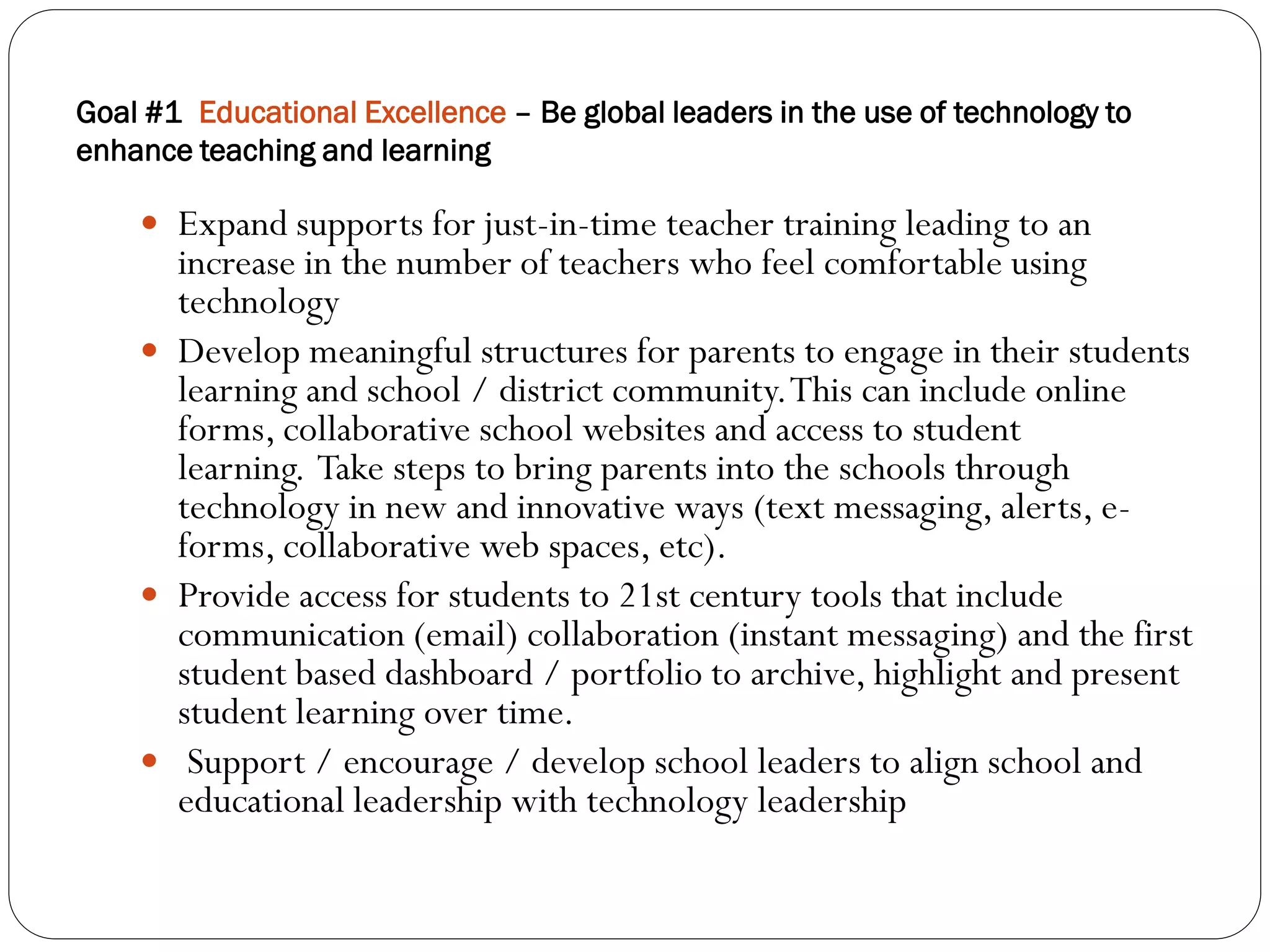 Goal #1 Educational Excellence – Be global leaders in the use of technology to
enhance teaching and learning

     Expand supports for just-in-time teacher training leading to an
      increase in the number of teachers who feel comfortable using
      technology
     Develop meaningful structures for parents to engage in their students
      learning and school / district community. This can include online
      forms, collaborative school websites and access to student
      learning. Take steps to bring parents into the schools through
      technology in new and innovative ways (text messaging, alerts, e-
      forms, collaborative web spaces, etc).
     Provide access for students to 21st century tools that include
      communication (email) collaboration (instant messaging) and the first
      student based dashboard / portfolio to archive, highlight and present
      student learning over time.
     Support / encourage / develop school leaders to align school and
      educational leadership with technology leadership
 