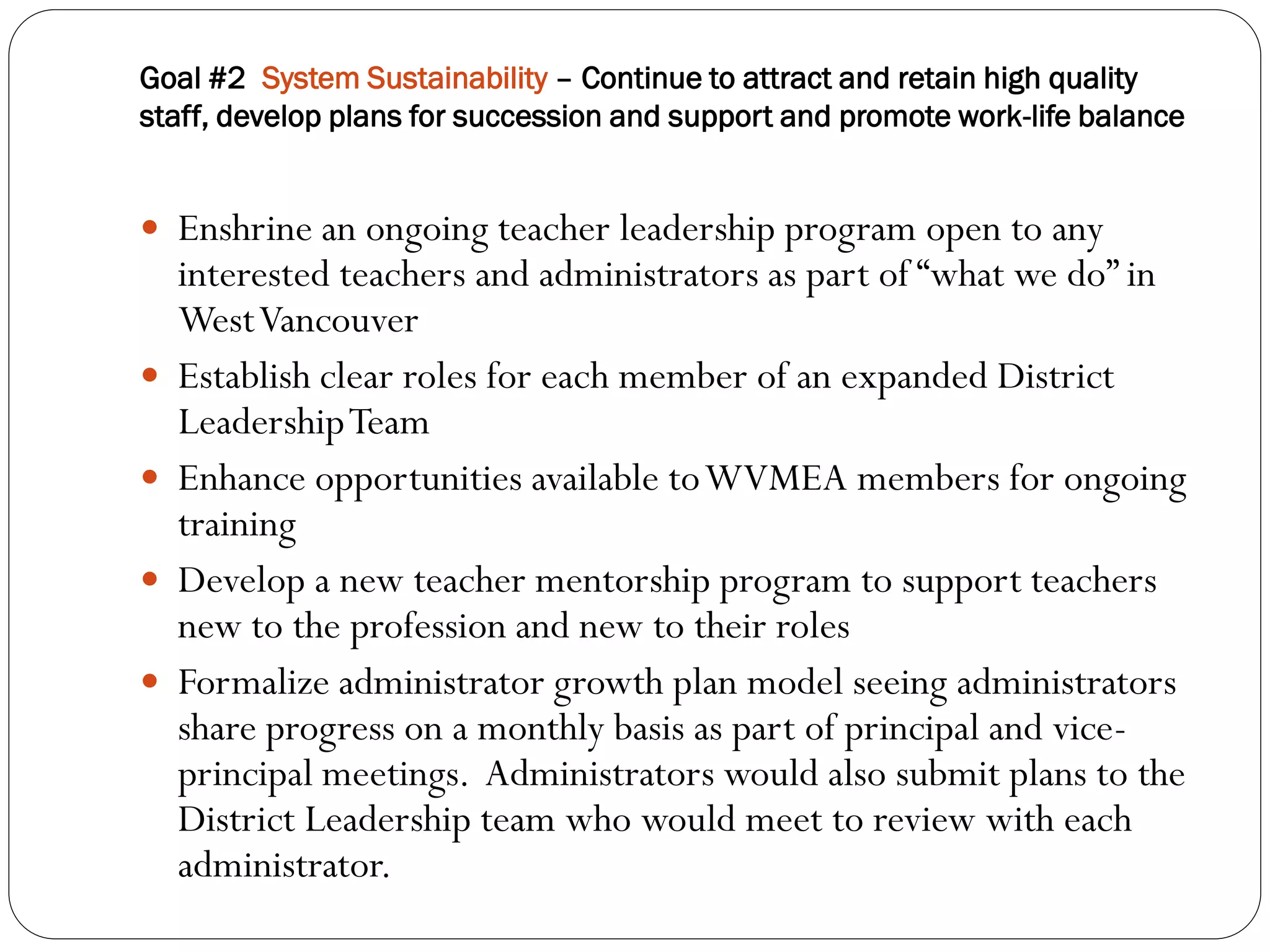 Goal #2 System Sustainability – Continue to attract and retain high quality
staff, develop plans for succession and support and promote work-life balance


 Enshrine an ongoing teacher leadership program open to any
    interested teachers and administrators as part of “what we do” in
    West Vancouver
   Establish clear roles for each member of an expanded District
    Leadership Team
   Enhance opportunities available to WVMEA members for ongoing
    training
   Develop a new teacher mentorship program to support teachers
    new to the profession and new to their roles
   Formalize administrator growth plan model seeing administrators
    share progress on a monthly basis as part of principal and vice-
    principal meetings. Administrators would also submit plans to the
    District Leadership team who would meet to review with each
    administrator.
 
