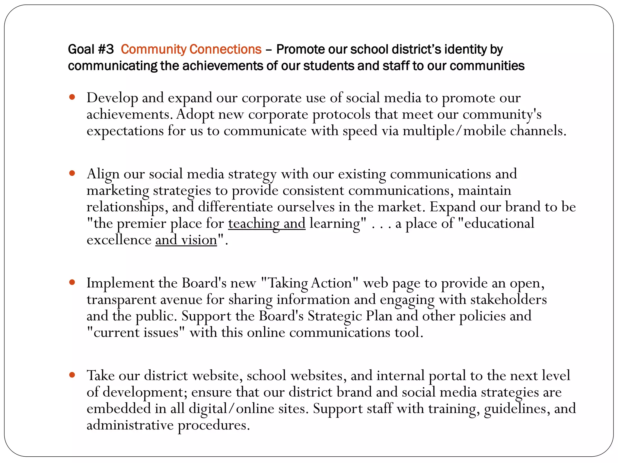 Goal #3 Community Connections – Promote our school district’s identity by
communicating the achievements of our students and staff to our communities

 Develop and expand our corporate use of social media to promote our
   achievements. Adopt new corporate protocols that meet our community's
   expectations for us to communicate with speed via multiple/mobile channels.

 Align our social media strategy with our existing communications and
   marketing strategies to provide consistent communications, maintain
   relationships, and differentiate ourselves in the market. Expand our brand to be
   "the premier place for teaching and learning" . . . a place of "educational
   excellence and vision".

 Implement the Board's new "Taking Action" web page to provide an open,
   transparent avenue for sharing information and engaging with stakeholders
   and the public. Support the Board's Strategic Plan and other policies and
   "current issues" with this online communications tool.

 Take our district website, school websites, and internal portal to the next level
   of development; ensure that our district brand and social media strategies are
   embedded in all digital/online sites. Support staff with training, guidelines, and
   administrative procedures.
 