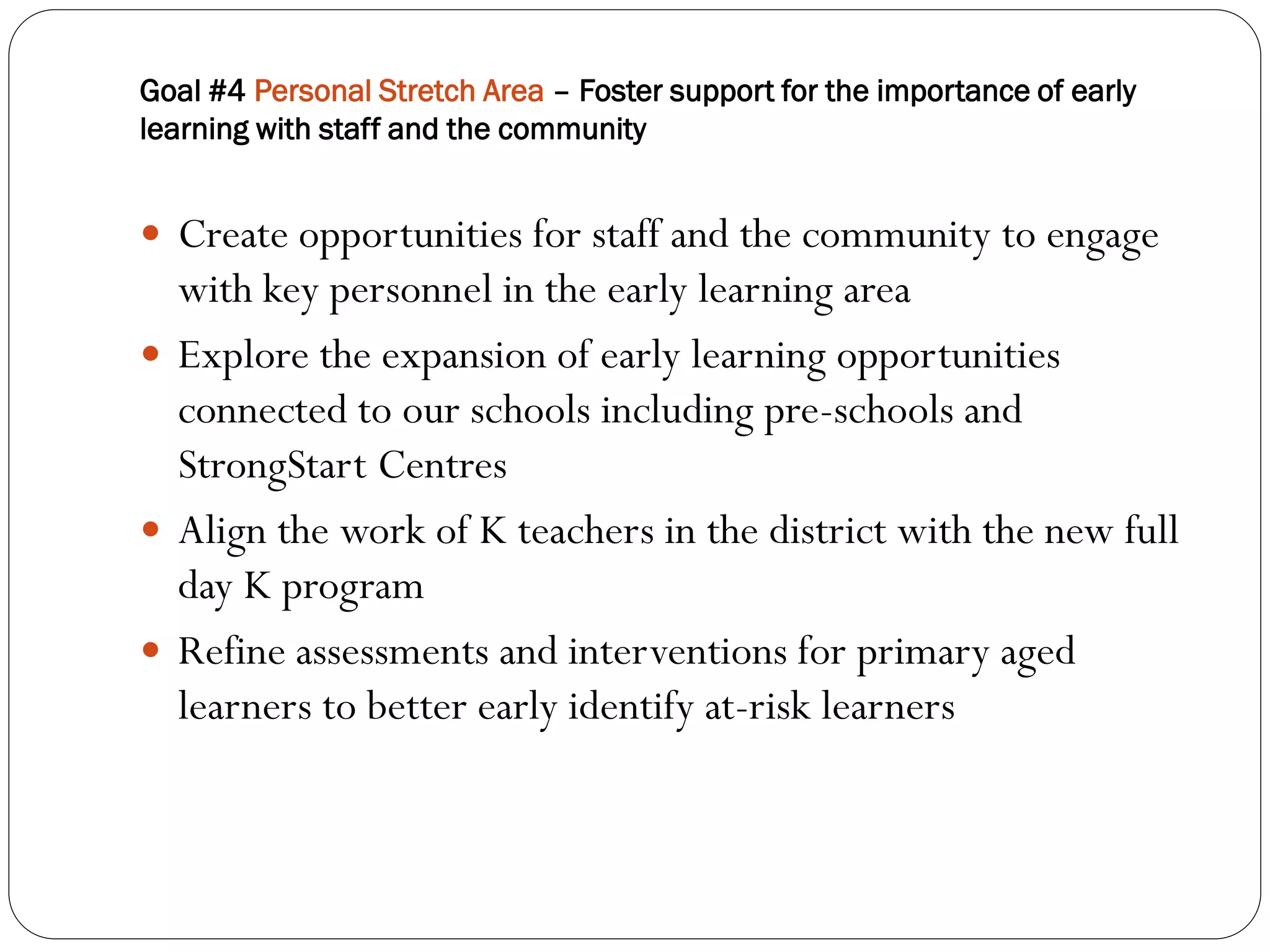 Goal #4 Personal Stretch Area – Foster support for the importance of early
learning with staff and the community


 Create opportunities for staff and the community to engage
  with key personnel in the early learning area
 Explore the expansion of early learning opportunities
  connected to our schools including pre-schools and
  StrongStart Centres
 Align the work of K teachers in the district with the new full
  day K program
 Refine assessments and interventions for primary aged
  learners to better early identify at-risk learners
 