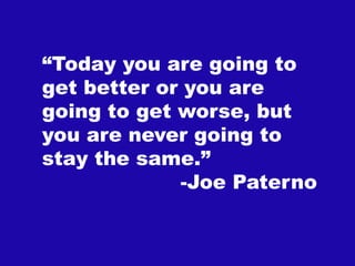 “Today you are going to
get better or you are
       “

going to get worse, but
you are never going to
stay the same.”
             -Joe Paterno
 