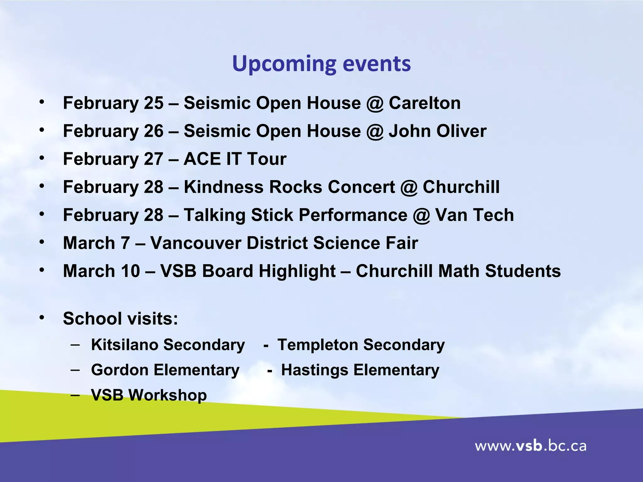 Upcoming events
• February 25 – Seismic Open House @ Carelton
• February 26 – Seismic Open House @ John Oliver
• February 27 – ACE IT Tour
• February 28 – Kindness Rocks Concert @ Churchill
• February 28 – Talking Stick Performance @ Van Tech
• March 7 – Vancouver District Science Fair
• March 10 – VSB Board Highlight – Churchill Math Students
• School visits:
– Kitsilano Secondary - Templeton Secondary
– Gordon Elementary - Hastings Elementary
– VSB Workshop