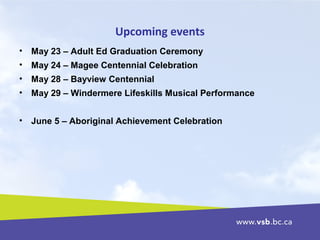 Upcoming events
• May 23 – Adult Ed Graduation Ceremony
• May 24 – Magee Centennial Celebration
• May 28 – Bayview Centennial
• May 29 – Windermere Lifeskills Musical Performance
• June 5 – Aboriginal Achievement Celebration
 