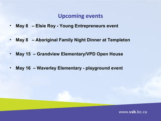 Upcoming events
• May 8 – Elsie Roy - Young Entrepreneurs event
• May 8 – Aboriginal Family Night Dinner at Templeton
• May 15 – Grandview Elementary/VPD Open House
• May 16 – Waverley Elementary - playground event
 