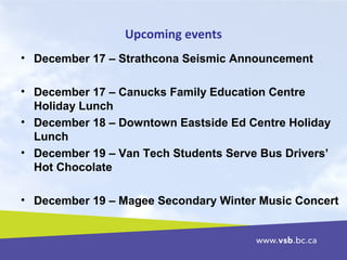 Upcoming events
• December 17 – Strathcona Seismic Announcement
• December 17 – Canucks Family Education Centre
Holiday Lunch
• December 18 – Downtown Eastside Ed Centre Holiday
Lunch
• December 19 – Van Tech Students Serve Bus Drivers’
Hot Chocolate
• December 19 – Magee Secondary Winter Music Concert
 