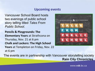 Upcoming events
Vancouver School Board hosts
two evenings of public school
story telling titled Tales From
Public School.
The events are in partnership with Vancouver storytelling society
Rain City Chronicles.
Pencils & Playgrounds: The
Elementary Years at Strathcona on
Thursday, Nov. 21 at 6 pm
Chalk and Lockers: The High School
Years at Templeton on Friday, Nov. 22
at 6 pm
 