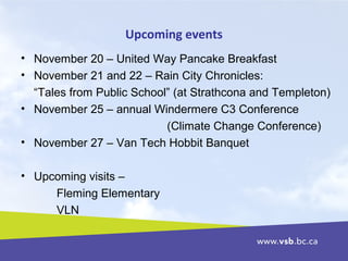 Upcoming events
• November 20 – United Way Pancake Breakfast
• November 21 and 22 – Rain City Chronicles:
“Tales from Public School” (at Strathcona and Templeton)
• November 25 – annual Windermere C3 Conference
(Climate Change Conference)
• November 27 – Van Tech Hobbit Banquet
• Upcoming visits –
Fleming Elementary
VLN
 