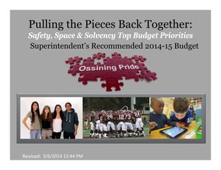 Pulling the Pieces Back Together:
Safety, Space & Solvency Top Budget Priorities
Superintendent’s Recommended 2014-15 Budget

Revised: 3/6/2014 12:44 PM

 