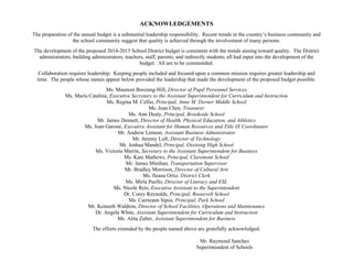 ACKNOWLEDGEMENTS
The preparation of the annual budget is a substantial leadership responsibility. Recent trends in the country’s business community and
the school community suggest that quality is achieved through the involvement of many persons.
The development of the proposed 2014-2015 School District budget is consistent with the trends aiming toward quality. The District
administrators, building administrators, teachers, staff, parents, and indirectly students, all had input into the development of the
budget. All are to be commended.
Collaboration requires leadership. Keeping people included and focused upon a common mission requires greater leadership and
time. The people whose names appear below provided the leadership that made the development of the proposed budget possible.
Ms. Maureen Boozang-Hill, Director of Pupil Personnel Services
Ms. Maria Catalina, Executive Secretary to the Assistant Superintendent for Curriculum and Instruction
Ms. Regina M. Cellio, Principal, Anne M. Dorner Middle School
Ms. Jean Chen, Treasurer
Ms. Ann Dealy, Principal, Brookside School
Mr. James Dennett, Director of Health, Physical Education, and Athletics
Ms. Joan Garone, Executive Assistant for Human Resources and Title IX Coordinator
Mr. Andrew Lennon, Assistant Business Administrator
Mr. Jeremy Luft, Director of Technology
Mr. Joshua Mandel, Principal, Ossining High School
Ms. Victoria Marrin, Secretary to the Assistant Superintendent for Business
Ms. Kate Mathews, Principal, Claremont School
Mr. James Minihan, Transportation Supervisor
Mr. Bradley Morrison, Director of Cultural Arts
Ms. Ileana Ortiz, District Clerk
Ms. Mirla Puello, Director of Literacy and ESL
Ms. Nicole Reis, Executive Assistant to the Superintendent
Dr. Corey Reynolds, Principal, Roosevelt School
Ms. Carrieann Sipos, Principal, Park School
Mr. Kenneth Waldron, Director of School Facilities, Operations and Maintenance
Dr. Angela White, Assistant Superintendent for Curriculum and Instruction
Ms. Alita Zuber, Assistant Superintendent for Business
The efforts extended by the people named above are gratefully acknowledged.
Mr. Raymond Sanchez
Superintendent of Schools

 
