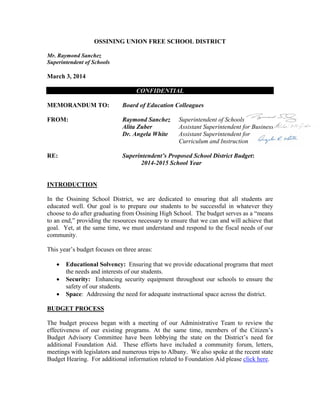 OSSINING UNION FREE SCHOOL DISTRICT
Mr. Raymond Sanchez
Superintendent of Schools

March 3, 2014
CONFIDENTIAL
MEMORANDUM TO:

Board of Education Colleagues

FROM:

Raymond Sanchez
Alita Zuber
Dr. Angela White

RE:

Superintendent’s Proposed School District Budget:
2014-2015 School Year

Superintendent of Schools
Assistant Superintendent for Business
Assistant Superintendent for
Curriculum and Instruction

INTRODUCTION
In the Ossining School District, we are dedicated to ensuring that all students are
educated well. Our goal is to prepare our students to be successful in whatever they
choose to do after graduating from Ossining High School. The budget serves as a “means
to an end,” providing the resources necessary to ensure that we can and will achieve that
goal. Yet, at the same time, we must understand and respond to the fiscal needs of our
community.
This year’s budget focuses on three areas:




Educational Solvency: Ensuring that we provide educational programs that meet
the needs and interests of our students.
Security: Enhancing security equipment throughout our schools to ensure the
safety of our students.
Space: Addressing the need for adequate instructional space across the district.

BUDGET PROCESS
The budget process began with a meeting of our Administrative Team to review the
effectiveness of our existing programs. At the same time, members of the Citizen’s
Budget Advisory Committee have been lobbying the state on the District’s need for
additional Foundation Aid. These efforts have included a community forum, letters,
meetings with legislators and numerous trips to Albany. We also spoke at the recent state
Budget Hearing. For additional information related to Foundation Aid please click here.

 