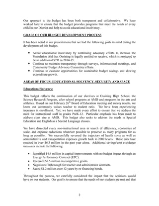 Our approach to the budget has been both transparent and collaborative. We have
worked hard to ensure that the budget provides programs that meet the needs of every
child in our District and help to avoid educational insolvency.
GOALS OF OUR BUDGET DEVELOPMENT PROCESS
It has been noted in our presentations that we had the following goals in mind during the
development of this budget.
 Avoid educational insolvency by continuing advocacy efforts to increase the
Foundation Aid that Ossining is legally entitled to receive, which is projected to
be an additional $7M in 2014-15.
 Continue to maintain transparency through surveys, informational meetings, and
Community Budget Advisory Committee efforts.
 Continue to evaluate opportunities for sustainable budget savings and slowing
expenditure growth.
AREAS OF FOCUS: EDUCATIONAL SOLVENCY, SECURITY AND SPACE
Educational Solvency:
This budget reflects the continuation of our electives at Ossining High School, the
Science Research Program, after school programs at AMD and programs in the arts and
athletics. Based on our February 26th Board of Education meeting and survey results, we
know our community values teacher to student ratio. We have been experiencing
increases in enrollment. Yet, we have made every effort to ensure that we address the
need for instructional staff in grades PreK-12. Particular emphasis has been made to
address class size at AMD. This budget also seeks to address the needs in Special
Education and English as a Second Language classes.
We have dissected every non-instructional area in search of efficiency, economies of
scale, and expense reductions wherever possible to preserve as many programs for as
long as possible. We successfully reversed the trajectory of health costs as well as
administrative and transportation expenses growth back to 2009 levels. These cuts have
resulted in over $6.3 million in the past year alone. Additional savings/cost avoidance
measures include the following:





Identified $4.6 million in capital improvements with no budget impact through an
Energy Performance Contract (EPC).
Received $2.5 million in competitive grants.
Negotiated Triborough for teacher and administrator contracts.
Saved $1.2 million over 12 years by re-financing bonds.

Throughout the process, we carefully considered the impact that the decisions would
have on our students. Our goal is to ensure that the needs of our students are met and that

2

 