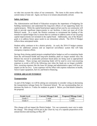 we take into account the values of our community. The items in this memo reflect the
current status of state aid. Again, our focus is to remain educationally solvent.
Safety And Space
The Administration and Board of Education recognize the importance of budgeting for
building maintenance and understand the long-term effects of not supporting funds for
capital projects. While the capital bond project approved last year by our community will
help to provide significant improvements to our facilities, it does not meet all of the
District's needs. As a result, the District continues to recommend the funding of the
transfer-to-capital budget line to ensure that we continue to address some of our on-going
capital improvements not included in the capital bond. Additionally, one of the Board’s
goals is to address future space needs in our elementary schools. The 2014-15 Budget
reflects these anticipated needs.
Student safety continues to be a district priority. As such, the 2014-15 budget contains
funds for additional cameras and an improved surveillance system that will help
emergency response efforts.
Savings from closing capital projects completed below budget as well as remaining funds
from the self-insured health and long-term disability plans no longer needed since the
District has moved to predictable premium based plans are being used as appropriated
fund balance. These savings and remaining funds will be used to cover non-recurring
expenses to avoid a cliff in the following year when the funds are no longer available.
New, recurring expenses like the lease for storage and administrative space will have no
impact on the tax levy. Lease expenses will be offset with expense reductions in health,
Xerox Copier equipment, fuel oil, and bond re-financing.
OTHER AREAS OF INTEREST
Transportation
As part of the budget, we will be asking our community to consider voting on decreasing
the transportation mileage limits for Claremont School. We are recommending that we
decrease the limits to .5 miles for students in grade 4. Below you find details related to
the proposal.

Grade Level
Grade 3
Grade 4

Current Mileage Limit
½ mile
1 mile

Proposed Mileage Limit
½ mile
½ mile

This change will not impact the District budget. Yet, our community must vote to make
the change. This change will be put to the voters by way of a separate proposition at the
annual election and meeting on May 20th.

3

 