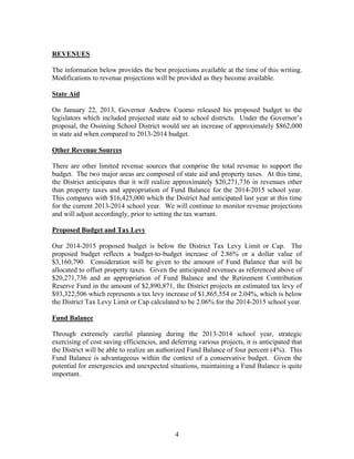 REVENUES
The information below provides the best projections available at the time of this writing.
Modifications to revenue projections will be provided as they become available.
State Aid
On January 22, 2013, Governor Andrew Cuomo released his proposed budget to the
legislators which included projected state aid to school districts. Under the Governor’s
proposal, the Ossining School District would see an increase of approximately $862,000
in state aid when compared to 2013-2014 budget.
Other Revenue Sources
There are other limited revenue sources that comprise the total revenue to support the
budget. The two major areas are composed of state aid and property taxes. At this time,
the District anticipates that it will realize approximately $20,271,736 in revenues other
than property taxes and appropriation of Fund Balance for the 2014-2015 school year.
This compares with $16,425,000 which the District had anticipated last year at this time
for the current 2013-2014 school year. We will continue to monitor revenue projections
and will adjust accordingly, prior to setting the tax warrant.
Proposed Budget and Tax Levy
Our 2014-2015 proposed budget is below the District Tax Levy Limit or Cap. The
proposed budget reflects a budget-to-budget increase of 2.86% or a dollar value of
$3,160,790. Consideration will be given to the amount of Fund Balance that will be
allocated to offset property taxes. Given the anticipated revenues as referenced above of
$20,271,736 and an appropriation of Fund Balance and the Retirement Contribution
Reserve Fund in the amount of $2,890,871, the District projects an estimated tax levy of
$93,322,506 which represents a tax levy increase of $1,865,554 or 2.04%, which is below
the District Tax Levy Limit or Cap calculated to be 2.06% for the 2014-2015 school year.
Fund Balance
Through extremely careful planning during the 2013-2014 school year, strategic
exercising of cost saving efficiencies, and deferring various projects, it is anticipated that
the District will be able to realize an authorized Fund Balance of four percent (4%). This
Fund Balance is advantageous within the context of a conservative budget. Given the
potential for emergencies and unexpected situations, maintaining a Fund Balance is quite
important.

4

 