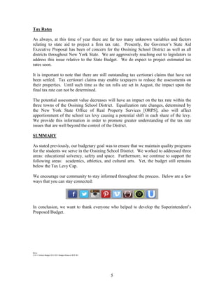 Tax Rates
As always, at this time of year there are far too many unknown variables and factors
relating to state aid to project a firm tax rate. Presently, the Governor’s State Aid
Executive Proposal has been of concern for the Ossining School District as well as all
districts throughout New York State. We are aggressively reaching out to legislators to
address this issue relative to the State Budget. We do expect to project estimated tax
rates soon.
It is important to note that there are still outstanding tax certiorari claims that have not
been settled. Tax certiorari claims may enable taxpayers to reduce the assessments on
their properties. Until such time as the tax rolls are set in August, the impact upon the
final tax rate can not be determined.
The potential assessment value decreases will have an impact on the tax rate within the
three towns of the Ossining School District. Equalization rate changes, determined by
the New York State Office of Real Property Services [ORPS], also will affect
apportionment of the school tax levy causing a potential shift in each share of the levy.
We provide this information in order to promote greater understanding of the tax rate
issues that are well beyond the control of the District.
SUMMARY
As stated previously, our budgetary goal was to ensure that we maintain quality programs
for the students we serve in the Ossining School District. We worked to addressed three
areas: educational solvency, safety and space. Furthermore, we continue to support the
following areas: academics, athletics, and cultural arts. Yet, the budget still remains
below the Tax Levy Cap.
We encourage our community to stay informed throughout the process. Below are a few
ways that you can stay connected:

In conclusion, we want to thank everyone who helped to develop the Superintendent’s
Proposed Budget.

RS/nr
2-25-13 School Budget 2014-2015 Budget Memo to BOE 061

5

 