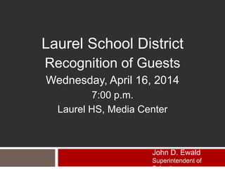 Laurel School District
Recognition of Guests
Wednesday, April 16, 2014
7:00 p.m.
Laurel HS, Media Center
John D. Ewald
Superintendent of
 