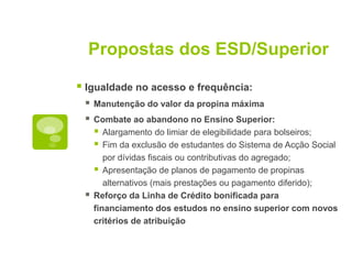 Propostas dos ESD/Superior

 Igualdade no acesso e frequência:
    Manutenção do valor da propina máxima
    Combate ao abandono no Ensino Superior:
      Alargamento do limiar de elegibilidade para bolseiros;
      Fim da exclusão de estudantes do Sistema de Acção Social
        por dívidas fiscais ou contributivas do agregado;
      Apresentação de planos de pagamento de propinas
        alternativos (mais prestações ou pagamento diferido);
    Reforço da Linha de Crédito bonificada para
     financiamento dos estudos no ensino superior com novos
     critérios de atribuição
 