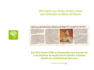 JSD rejeita que dívidas fiscais contem
       para atribuição de Bolsa de Estudo




Em 2012 foram 2700 os Estudantes que ficaram for
 a do Sistema de Acção Social devido a dívidas
        fiscais ou contributivas dos pais.

                 Posição do CRUP aqui.
 