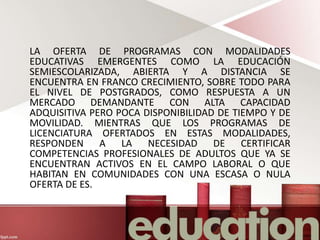 LA OFERTA DE PROGRAMAS CON MODALIDADES
EDUCATIVAS EMERGENTES COMO LA EDUCACIÓN
SEMIESCOLARIZADA, ABIERTA Y A DISTANCIA SE
ENCUENTRA EN FRANCO CRECIMIENTO, SOBRE TODO PARA
EL NIVEL DE POSTGRADOS, COMO RESPUESTA A UN
MERCADO DEMANDANTE CON ALTA CAPACIDAD
ADQUISITIVA PERO POCA DISPONIBILIDAD DE TIEMPO Y DE
MOVILIDAD. MIENTRAS QUE LOS PROGRAMAS DE
LICENCIATURA OFERTADOS EN ESTAS MODALIDADES,
RESPONDEN A LA NECESIDAD DE CERTIFICAR
COMPETENCIAS PROFESIONALES DE ADULTOS QUE YA SE
ENCUENTRAN ACTIVOS EN EL CAMPO LABORAL O QUE
HABITAN EN COMUNIDADES CON UNA ESCASA O NULA
OFERTA DE ES.
 