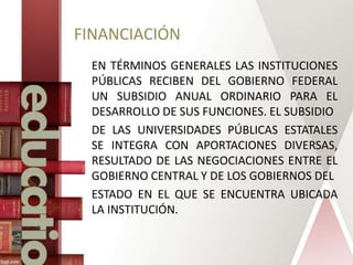 FINANCIACIÓN
EN TÉRMINOS GENERALES LAS INSTITUCIONES
PÚBLICAS RECIBEN DEL GOBIERNO FEDERAL
UN SUBSIDIO ANUAL ORDINARIO PARA EL
DESARROLLO DE SUS FUNCIONES. EL SUBSIDIO
DE LAS UNIVERSIDADES PÚBLICAS ESTATALES
SE INTEGRA CON APORTACIONES DIVERSAS,
RESULTADO DE LAS NEGOCIACIONES ENTRE EL
GOBIERNO CENTRAL Y DE LOS GOBIERNOS DEL
ESTADO EN EL QUE SE ENCUENTRA UBICADA
LA INSTITUCIÓN.
 