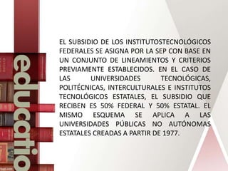 EL SUBSIDIO DE LOS INSTITUTOSTECNOLÓGICOS
FEDERALES SE ASIGNA POR LA SEP CON BASE EN
UN CONJUNTO DE LINEAMIENTOS Y CRITERIOS
PREVIAMENTE ESTABLECIDOS. EN EL CASO DE
LAS UNIVERSIDADES TECNOLÓGICAS,
POLITÉCNICAS, INTERCULTURALES E INSTITUTOS
TECNOLÓGICOS ESTATALES, EL SUBSIDIO QUE
RECIBEN ES 50% FEDERAL Y 50% ESTATAL. EL
MISMO ESQUEMA SE APLICA A LAS
UNIVERSIDADES PÚBLICAS NO AUTÓNOMAS
ESTATALES CREADAS A PARTIR DE 1977.
 