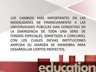 LOS CAMBIOS MÁS IMPORTANTES EN LAS
MODALIDADES DE FINANCIAMIENTO A LAS
UNIVERSIDADES PÚBLICAS HAN CONSISTIDO EN
LA EMERGENCIA DE TODA UNA SERIE DE
FONDOS ESPECIALES, SOMETIDOS A CONCURSO,
CON LOS CUALES DICHAS INSTITUCIONES
AMPLÍAN SU MARGEN DE MANIOBRA PARA
DESARROLLAR CIERTOS PROYECTOS.
 