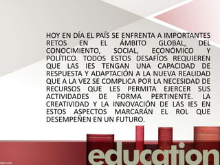 HOY EN DÍA EL PAÍS SE ENFRENTA A IMPORTANTES
RETOS EN EL ÁMBITO GLOBAL, DEL
CONOCIMIENTO, SOCIAL, ECONÓMICO Y
POLÍTICO. TODOS ESTOS DESAFÍOS REQUIEREN
QUE LAS IES TENGAN UNA CAPACIDAD DE
RESPUESTA Y ADAPTACIÓN A LA NUEVA REALIDAD
QUE A LA VEZ SE COMPLICA POR LA NECESIDAD DE
RECURSOS QUE LES PERMITA EJERCER SUS
ACTIVIDADES DE FORMA PERTINENTE. LA
CREATIVIDAD Y LA INNOVACIÓN DE LAS IES EN
ESTOS ASPECTOS MARCARÁN EL ROL QUE
DESEMPEÑEN EN UN FUTURO.
 