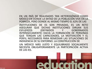 EN UN PAÍS DE REALIDADES TAN HETEROGÉNEAS COMO
MÉXICO EN DONDE LA MITAD DE LA POBLACIÓN VIVE EN LA
POBREZA, PERO DONDE AL MISMO TIEMPO EL 62% DE LAS
INSTITUCIONES DE ES SON PRIVADAS, ES UN RETO
ASEGURAR QUE DICHAS INSTITUCIONES DIRIJAN SUS
ESFUERZOS (DEFINIDOS Y GOBERNADOS
INTRÍNSECAMENTE) HACIA LA FORMACIÓN DE PERSONAS
QUE TENGAN LAS CAPACIDADES, LA MOTIVACIÓN Y EL
PERFIL NECESARIOS PARA REMEDIAR LAS SITUACIONES DE
INDIGENCIA DE SU ENTORNO. LA CONSTRUCCIÓN DE
UN MÉXICO MÁS JUSTO Y EQUILIBRADO SOCIALMENTE
NECESITA OBLIGATORIAMENTE LA PARTICIPACIÓN ACTIVA
DE LAS IES.
 