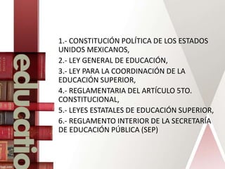 1.- CONSTITUCIÓN POLÍTICA DE LOS ESTADOS
UNIDOS MEXICANOS,
2.- LEY GENERAL DE EDUCACIÓN,
3.- LEY PARA LA COORDINACIÓN DE LA
EDUCACIÓN SUPERIOR,
4.- REGLAMENTARIA DEL ARTÍCULO 5TO.
CONSTITUCIONAL,
5.- LEYES ESTATALES DE EDUCACIÓN SUPERIOR,
6.- REGLAMENTO INTERIOR DE LA SECRETARÍA
DE EDUCACIÓN PÚBLICA (SEP)
 