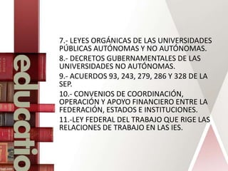 7.- LEYES ORGÁNICAS DE LAS UNIVERSIDADES
PÚBLICAS AUTÓNOMAS Y NO AUTÓNOMAS.
8.- DECRETOS GUBERNAMENTALES DE LAS
UNIVERSIDADES NO AUTÓNOMAS.
9.- ACUERDOS 93, 243, 279, 286 Y 328 DE LA
SEP.
10.- CONVENIOS DE COORDINACIÓN,
OPERACIÓN Y APOYO FINANCIERO ENTRE LA
FEDERACIÓN, ESTADOS E INSTITUCIONES.
11.-LEY FEDERAL DEL TRABAJO QUE RIGE LAS
RELACIONES DE TRABAJO EN LAS IES.
 