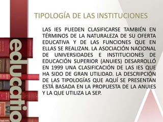 TIPOLOGÍA DE LAS INSTITUCIONES
LAS IES PUEDEN CLASIFICARSE TAMBIÉN EN
TÉRMINOS DE LA NATURALEZA DE SU OFERTA
EDUCATIVA Y DE LAS FUNCIONES QUE EN
ELLAS SE REALIZAN. LA ASOCIACIÓN NACIONAL
DE UNIVERSIDADES E INSTITUCIONES DE
EDUCACIÓN SUPERIOR (ANUIES) DESARROLLÓ
EN 1999 UNA CLASIFICACIÓN DE LAS IES QUE
HA SIDO DE GRAN UTILIDAD. LA DESCRIPCIÓN
DE LAS TIPOLOGÍAS QUE AQUÍ SE PRESENTAN
ESTÁ BASADA EN LA PROPUESTA DE LA ANUIES
Y LA QUE UTILIZA LA SEP.
 